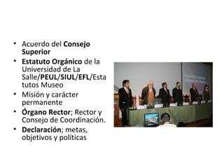 • Acuerdo del Consejo
Superior
• Estatuto Orgánico de la
Universidad de La
Salle/PEUL/SIUL/EFL/Esta
tutos Museo
• Misión y carácter
permanente
• Órgano Rector; Rector y
Consejo de Coordinación.
• Declaración; metas,
objetivos y políticas
 