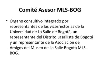 Comité Asesor MLS-BOG
• Órgano consultivo integrado por
representantes de las vicerrectorias de la
Universidad de La Salle de Bogotá, un
representante del Distrito Lasallista de Bogotá
y un representante de la Asociación de
Amigos del Museo de La Salle Bogotá MLS-
BOG.
 