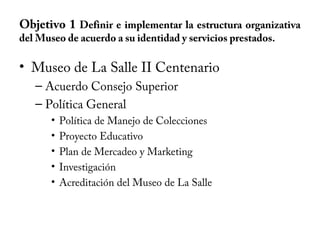 Objetivo 1 Definir e implementar la estructura organizativa
del Museo de acuerdo a su identidad y servicios prestados.
• Museo de La Salle II Centenario
– Acuerdo Consejo Superior
– Política General
• Política de Manejo de Colecciones
• Proyecto Educativo
• Plan de Mercadeo y Marketing
• Investigación
• Acreditación del Museo de La Salle
 