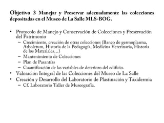 Objetivo 3 Manejar y Preservar adecuadamente las colecciones
depositadas en el Museo de La Salle MLS-BOG.
• Protocolo de Manejo y Conservación de Colecciones y Preservación
del Patrimonio
– Crecimiento, creación de otras colecciones (Banco de germoplasma,
Arboletum, Historia de la Pedagogía, Medicina Veterinaria, Historia
de los Materiales…)
– Mantenimiento de Colecciones
– Plan de Pasantías
– Cuantificación de las variables de deterioro del edificio.
• Valoración Integral de las Colecciones del Museo de La Salle
• Creación y Desarrollo del Laboratorio de Plastinación y Taxidermia
– Cf. Laboratorio Taller de Museografía.
 