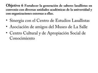 Objetivo 6 Fortalecer la generación de saberes lasallistas en
convenio con diversas unidades académicas de la universidad y
con organizaciones externas a ellas.
• Sinergia con el Centro de Estudios Lasallistas
• Asociación de amigos del Museo de La Salle
• Centro Cultural y de Apropiación Social de
Conocimiento
 