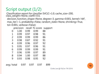 Script output (1/2)
Classification report for classifier SVC(C=1.0, cache_size=200, class_weight=None, coef0=0.0,
decision_function_shape=None, degree=3, gamma=0.001, kernel='rbf',
max_iter=-1, probability=False, random_state=None, shrinking=True,
tol=0.001, verbose=False):
precision recall f1-score support
0 1.00 0.99 0.99 88
1 0.99 0.97 0.98 91
2 0.99 0.99 0.99 86
3 0.98 0.87 0.92 91
4 0.99 0.96 0.97 92
5 0.95 0.97 0.96 91
6 0.99 0.99 0.99 91
7 0.96 0.99 0.97 89
8 0.94 1.00 0.97 88
9 0.93 0.98 0.95 92
avg / total 0.97 0.97 0.97 899
12
Cicilia Lee @ PyCon TW 2016
 
