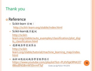 複習
1. 什麼是機器學習？
2. 機器學習的分類
3. 機器學習流程
4. Scikit-learn 範例
5. Scikit Learn 數字辨識步驟
6. 前處理
7. 選擇機器學習演算法 16
Cicilia Lee @ PyCon TW 2016
 