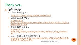 Thank you
 Reference
 Scikit-learn 官網：
http://scikit-learn.org/stable/index.html
 Scikit-learn數字範例
http://scikit-
learn.org/stable/auto_examples/classification/plot_digits_c
lassification.html
 選擇機器學習演算法
http://scikit-
learn.org/stable/tutorial/machine_learning_map/index.ht
ml
 林軒田教授的機器學習教學影片
https://www.youtube.com/playlist?list=PLXVfgk9fNX2I7tB
6oIINGBmW50rrmFTqf
Cicilia Lee @ PyCon TW 2016
17
 