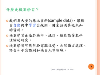 什麼是機器學習？
 我們有大量的樣本資料(sample data)，讓機
器自動從中學習出規則，用來預測其他未知
的資料。
 機器學習是基於機率、統計、逼近論等數學
理論的研究。
 機器學習可應用於電腦視覺、自然語言處理、
語音和手寫識別和機器人等領域。
Cicilia Lee @ PyCon TW 2016
4
 