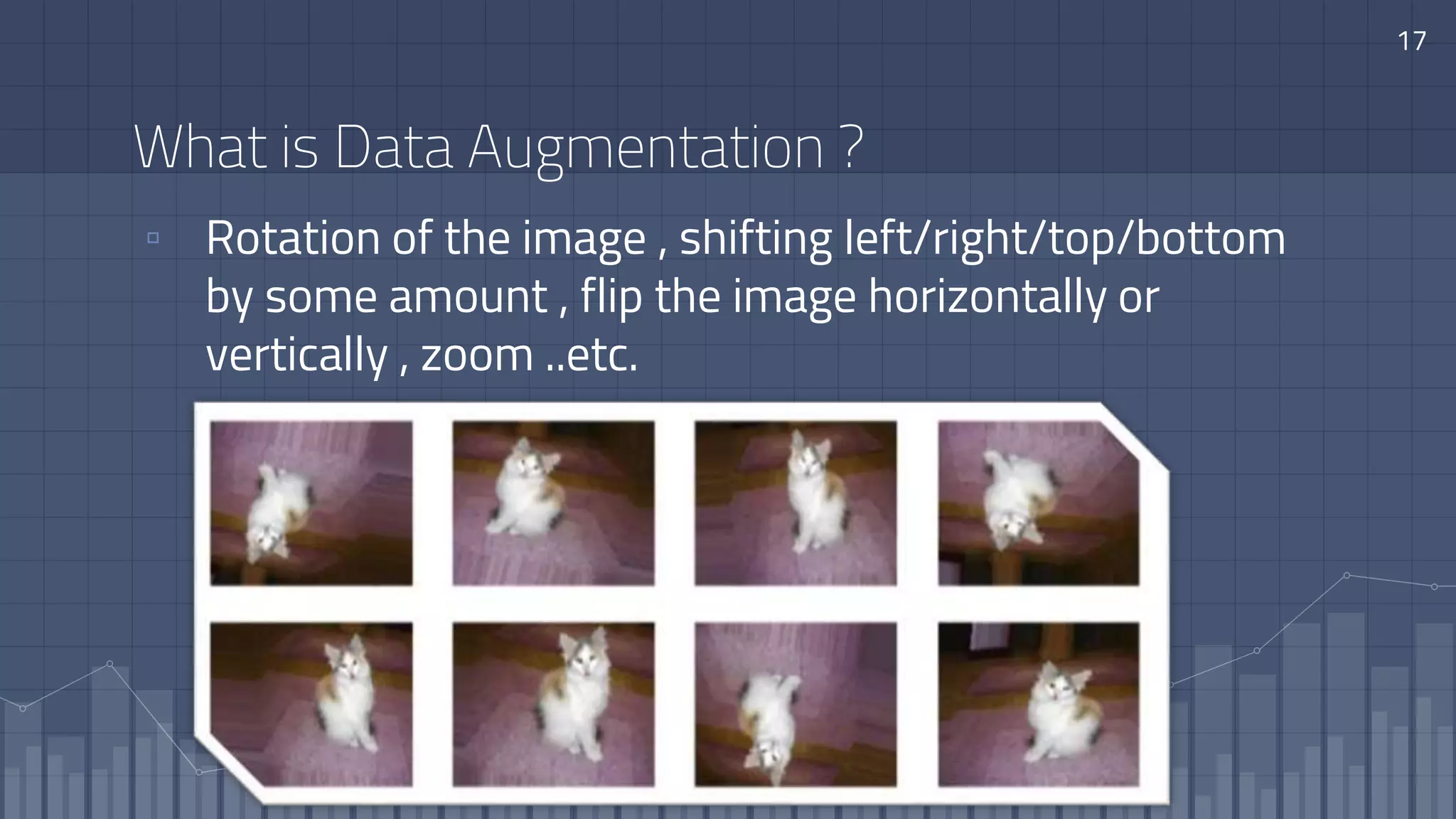 What is Data Augmentation ?
▫ Rotation of the image , shifting left/right/top/bottom
by some amount , flip the image horizontally or
vertically , zoom ..etc.
17
 