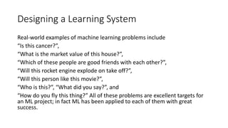 Designing a Learning System
Real-world examples of machine learning problems include
“Is this cancer?”,
“What is the market value of this house?”,
“Which of these people are good friends with each other?”,
“Will this rocket engine explode on take off?”,
“Will this person like this movie?”,
“Who is this?”, “What did you say?”, and
“How do you fly this thing?” All of these problems are excellent targets for
an ML project; in fact ML has been applied to each of them with great
success.
 