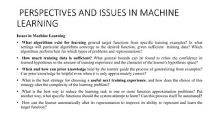 PERSPECTIVES AND ISSUES IN MACHINE
LEARNING
Issues in Machine Learning
• What algorithms exist for learning general target functions from specific training examples? In what
settings will particular algorithms converge to the desired function, given sufficient training data? Which
algorithms perform best for which types of problems and representations?
• How much training data is sufficient? What general bounds can be found to relate the confidence in
learned hypotheses to the amount of training experience and the character of the learner's hypothesis space?
• When and how can prior knowledge held by the learner guide the process of generalizing from examples?
Can prior knowledge be helpful even when it is only approximately correct?
• What is the best strategy for choosing a useful next training experience, and how does the choice of this
strategy alter the complexity of the learning problem?
• What is the best way to reduce the learning task to one or more function approximation problems? Put
another way, what specific functions should the system attempt to learn? Can this process itself be automated?
• How can the learner automatically alter its representation to improve its ability to represent and learn the
target function?
 
