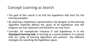 Concept Learning as Search
• The goal of this search is to find the hypothesis that best fits the
training examples.
• By selecting a hypothesis representation, the designer of the learning
algorithm implicitly defines the space of all hypotheses that the
program can ever represent and therefore can ever learn.
• Consider, for example,the instances X and hypotheses H in the
EnjoySport learning task. In learning as a search problem, it is natural
that our study of learning algorithms will examine the different
strategies for searching the hypothesis space.
 