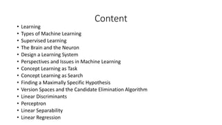 Content
• Learning
• Types of Machine Learning
• Supervised Learning
• The Brain and the Neuron
• Design a Learning System
• Perspectives and Issues in Machine Learning
• Concept Learning as Task
• Concept Learning as Search
• Finding a Maximally Specific Hypothesis
• Version Spaces and the Candidate Elimination Algorithm
• Linear Discriminants
• Perceptron
• Linear Separability
• Linear Regression
 