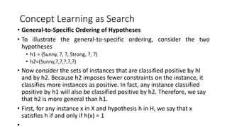 Concept Learning as Search
• General-to-Specific Ordering of Hypotheses
• To illustrate the general-to-specific ordering, consider the two
hypotheses
• h1 = (Sunny, ?, ?, Strong, ?, ?)
• h2=(Sunny,?,?,?,?,?)
• Now consider the sets of instances that are classified positive by hl
and by h2. Because h2 imposes fewer constraints on the instance, it
classifies more instances as positive. In fact, any instance classified
positive by h1 will also be classified positive by h2. Therefore, we say
that h2 is more general than h1.
• First, for any instance x in X and hypothesis h in H, we say that x
satisfies h if and only if h(x) = 1
 