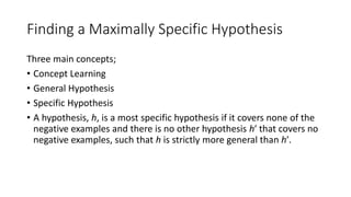 Finding a Maximally Specific Hypothesis
Three main concepts;
• Concept Learning
• General Hypothesis
• Specific Hypothesis
• A hypothesis, h, is a most specific hypothesis if it covers none of the
negative examples and there is no other hypothesis h′ that covers no
negative examples, such that h is strictly more general than h′.
 