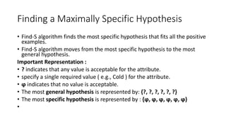 Finding a Maximally Specific Hypothesis
• Find-S algorithm finds the most specific hypothesis that fits all the positive
examples.
• Find-S algorithm moves from the most specific hypothesis to the most
general hypothesis.
Important Representation :
• ? indicates that any value is acceptable for the attribute.
• specify a single required value ( e.g., Cold ) for the attribute.
• ϕ indicates that no value is acceptable.
• The most general hypothesis is represented by: {?, ?, ?, ?, ?, ?}
• The most specific hypothesis is represented by : {ϕ, ϕ, ϕ, ϕ, ϕ, ϕ}
•
 
