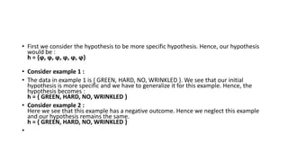• First we consider the hypothesis to be more specific hypothesis. Hence, our hypothesis
would be :
h = {ϕ, ϕ, ϕ, ϕ, ϕ, ϕ}
• Consider example 1 :
• The data in example 1 is { GREEN, HARD, NO, WRINKLED }. We see that our initial
hypothesis is more specific and we have to generalize it for this example. Hence, the
hypothesis becomes :
h = { GREEN, HARD, NO, WRINKLED }
• Consider example 2 :
Here we see that this example has a negative outcome. Hence we neglect this example
and our hypothesis remains the same.
h = { GREEN, HARD, NO, WRINKLED }
•
 