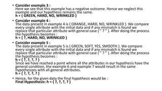 • Consider example 3 :
Here we see that this example has a negative outcome. Hence we neglect this
example and our hypothesis remains the same.
h = { GREEN, HARD, NO, WRINKLED }
• Consider example 4 :
The data present in example 4 is { ORANGE, HARD, NO, WRINKLED }. We compare
every single attribute with the initial data and if any mismatch is found we
replace that particular attribute with general case ( ” ? ” ). After doing the process
the hypothesis becomes :
h = { ?, HARD, NO, WRINKLED }
• Consider example 5 :
The data present in example 5 is { GREEN, SOFT, YES, SMOOTH }. We compare
every single attribute with the initial data and if any mismatch is found we
replace that particular attribute with general case ( ” ? ” ). After doing the process
the hypothesis becomes :
h = { ?, ?, ?, ? }
Since we have reached a point where all the attributes in our hypothesis have the
general condition, the example 6 and example 7 would result in the same
hypothesizes with all general attributes.
h = { ?, ?, ?, ? }
• Hence, for the given data the final hypothesis would be :
Final Hyposthesis: h = { ?, ?, ?, ? }
 