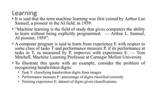 Learning
• It is said that the term machine learning was first coined by Arthur Lee
Samuel, a pioneer in the AI field, in 1959.
• “Machine learning is the field of study that gives computers the ability
to learn without being explicitly programmed. — Arthur L. Samuel,
AI pioneer, 1959”.
• A computer program is said to learn from experience E with respect to
some class of tasks T and performance measure P, if its performance at
tasks in T, as measured by P, improves with experience E. — Tom
Mitchell, Machine Learning Professor at Carnegie Mellon University
• To illustrate this quote with an example, consider the problem of
recognizing handwritten digits:
• Task T: classifying handwritten digits from images
• Performance measure P : percentage of digits classified correctly
• Training experience E: dataset of digits given classifications,
 
