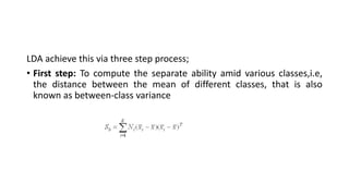 LDA achieve this via three step process;
• First step: To compute the separate ability amid various classes,i.e,
the distance between the mean of different classes, that is also
known as between-class variance
 