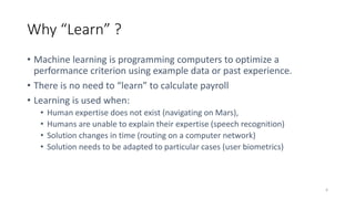 Why “Learn” ?
4
• Machine learning is programming computers to optimize a
performance criterion using example data or past experience.
• There is no need to “learn” to calculate payroll
• Learning is used when:
• Human expertise does not exist (navigating on Mars),
• Humans are unable to explain their expertise (speech recognition)
• Solution changes in time (routing on a computer network)
• Solution needs to be adapted to particular cases (user biometrics)
 