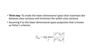 • Third step: To create the lower dimensional space that maximizes the
between class variance and minimizes the within class variance.
• Assuming P as the lower dimensional space projection that is known
as Fisher’s criterion.
 