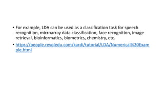 • For example, LDA can be used as a classification task for speech
recognition, microarray data classification, face recognition, image
retrieval, bioinformatics, biometrics, chemistry, etc.
• https://people.revoledu.com/kardi/tutorial/LDA/Numerical%20Exam
ple.html
 