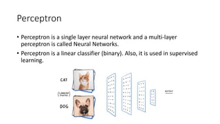 Perceptron
• Perceptron is a single layer neural network and a multi-layer
perceptron is called Neural Networks.
• Perceptron is a linear classifier (binary). Also, it is used in supervised
learning.
 