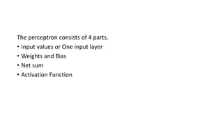 The perceptron consists of 4 parts.
• Input values or One input layer
• Weights and Bias
• Net sum
• Activation Function
 