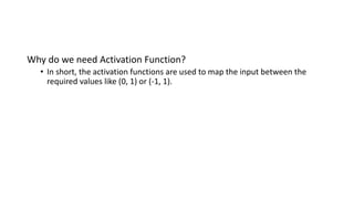 Why do we need Activation Function?
• In short, the activation functions are used to map the input between the
required values like (0, 1) or (-1, 1).
 