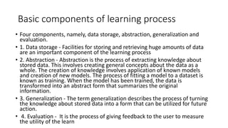Basic components of learning process
• Four components, namely, data storage, abstraction, generalization and
evaluation.
• 1. Data storage - Facilities for storing and retrieving huge amounts of data
are an important component of the learning process
• 2. Abstraction - Abstraction is the process of extracting knowledge about
stored data. This involves creating general concepts about the data as a
whole. The creation of knowledge involves application of known models
and creation of new models. The process of fitting a model to a dataset is
known as training. When the model has been trained, the data is
transformed into an abstract form that summarizes the original
information.
• 3. Generalization - The term generalization describes the process of turning
the knowledge about stored data into a form that can be utilized for future
action.
• 4. Evaluation - It is the process of giving feedback to the user to measure
the utility of the learn
 