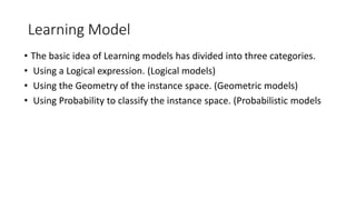 Learning Model
• The basic idea of Learning models has divided into three categories.
• Using a Logical expression. (Logical models)
• Using the Geometry of the instance space. (Geometric models)
• Using Probability to classify the instance space. (Probabilistic models
 