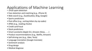 Applications of Machine Learning
• Email spam detection
• Face detection and matching (e.g., iPhone X)
• Web search (e.g., DuckDuckGo, Bing, Google)
• Sports predictions
• Post office (e.g., sorting letters by zip codes)
• ATMs (e.g., reading checks)
• Credit card fraud
• Stock predictions
• Smart assistants (Apple Siri, Amazon Alexa, . . . )
• Product recommendations (e.g., Netflix, Amazon)
• Self-driving cars (e.g., Uber, Tesla)
• Language translation (Google translate)
• Sentiment analysis
• Drug design
• Medical diagnose
 