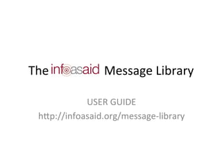 The	
  	
  	
  	
  	
  	
  	
  	
  	
  	
  	
  	
  	
  	
  	
  	
  	
  	
  Message	
  Library	
  

                USER	
  GUIDE	
  
     h5p://infoasaid.org/message-­‐library	
  
                      	
  
 