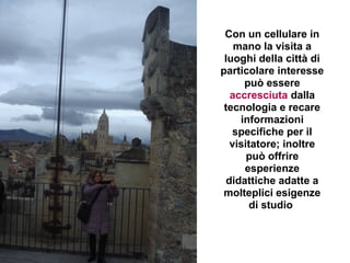 Con un cellulare in
    mano la visita a
 luoghi della città di
particolare interesse
      può essere
   accresciuta dalla
 tecnologia e recare
     informazioni
   specifiche per il
   visitatore; inoltre
       può offrire
      esperienze
  didattiche adatte a
 molteplici esigenze
        di studio
 