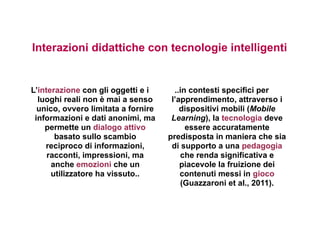 Interazioni didattiche con tecnologie intelligenti


L’interazione con gli oggetti e i      ..in contesti specifici per
  luoghi reali non è mai a senso      l’apprendimento, attraverso i
  unico, ovvero limitata a fornire       dispositivi mobili (Mobile
 informazioni e dati anonimi, ma      Learning), la tecnologia deve
    permette un dialogo attivo             essere accuratamente
       basato sullo scambio          predisposta in maniera che sia
    reciproco di informazioni,        di supporto a una pedagogia
     racconti, impressioni, ma           che renda significativa e
      anche emozioni che un              piacevole la fruizione dei
      utilizzatore ha vissuto..          contenuti messi in gioco
                                         (Guazzaroni et al., 2011).
 