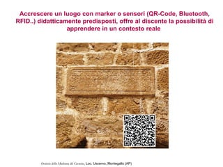 Accrescere un luogo con marker o sensori (QR-Code, Bluetooth,
RFID..) didatticamente predisposti, offre al discente la possibilità di
                  apprendere in un contesto reale




         Oratorio della Madonna del Carmine, Loc. Uscerno, Montegallo (AP)
 