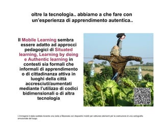 oltre la tecnologia.. abbiamo a che fare con
               un’esperienza di apprendimento autentica..


Il Mobile Learning sembra
  essere adatto ad approcci
    pedagogici di Situated
 learning, Learning by doing
    e Authentic learning in
    contesti sia formali che
 informali di apprendimento
   o di cittadinanza attiva in
        luoghi della città
     accresciuti/aumentati
 mediante l’utilizzo di codici
   bidimensionali o di altra
            tecnologia


L’immagine è stata scattata durante una visita a Macerata con dispositivi mobili per catturare elementi per la costruzione di una cartografia
emozionale del luogo.
 