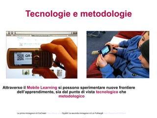 Tecnologie e metodologie




Attraverso il Mobile Learning si possono sperimentare nuove frontiere
       dell’apprendimento, sia dal punto di vista tecnologico che
                              metodologico



       La prima immegine è di CoCreatr: http://tinyurl.com/3yy8nf; la seconda immagine è di Jo Fothergill: http://tinyurl.com/28f3er4
 