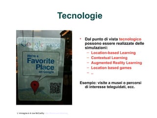 Tecnologie

                                                            • Dal punto di vista tecnologico
                                                              possono essere realizzate delle
                                                              simulazioni:
                                                               – Location-based Learning
                                                               – Contextual Learning
                                                               – Augmented Reality Learning
                                                               – Location based games
                                                               – ..

                                                            Esempio: visite a musei o percorsi
                                                              di interesse teleguidati, ecc.




L’ immagine è di Joe McCarthy: http://tinyurl.com/24grmzg
 