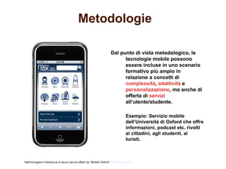 Metodologie

                                                                        Dal punto di vista metodologico, le
                                                                              tecnologie mobile possono
                                                                              essere incluse in uno scenario
                                                                              formativo più ampio in
                                                                              relazione a concetti di
                                                                              complessità, adattività e
                                                                              personalizzazione, ma anche di
                                                                              offerta di servizi
                                                                              all’utente/studente.

                                                                                     Esempio: Servizio mobile
                                                                                     dell’Università di Oxford che offre
                                                                                     informazioni, podcast etc. rivolti
                                                                                     ai cittadini, agli studenti, ai
                                                                                     turisti.



Nell’immagine l’interfaccia di alcuni servizi offerti da “Mobile Oxford”: http://m.ox.ac.uk
 