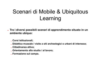 Scenari di Mobile & Ubiquitous
               Learning

• Tra i diversi possibili scenari di apprendimento situato in un
  ambiente ubiquo:

  – Corsi istituzionali;
  – Didattica museale / visite a siti archeologici o urbani di interesse;
  – Cittadinanza attiva;
  – Orientamento allo studio / al lavoro;
  – Formazione sul campo.
 