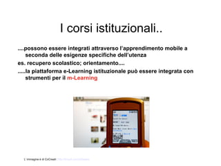 I corsi istituzionali..
....possono essere integrati attraverso l’apprendimento mobile a
     seconda delle esigenze specifiche dell’utenza
es. recupero scolastico; orientamento....
.....la piattaforma e-Learning istituzionale può essere integrata con
     strumenti per il m-Learning




  L’ immagine è di CoCreatr: http://tinyurl.com/2dtwapq
 