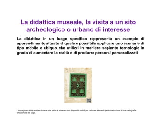La didattica museale, la visita a un sito
      archeologico o urbano di interesse
La didattica in un luogo specifico rappresenta un esempio di
apprendimento situato al quale è possibile applicare uno scenario di
tipo mobile e ubiquo che utilizzi in maniera sapiente tecnologie in
grado di aumentare la realtà e di produrre percorsi personalizzati




L’immagine è stata scattata durante una visita a Macerata con dispositivi mobili per catturare elementi per la costruzione di una cartografia
emozionale del luogo.
 
