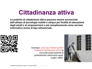 Cittadinanza attiva
Le pratiche di cittadinanza attiva possono essere accresciute
dall’utilizzo di tecnologie mobile e ubique per finalità di educazione
degli adulti e di empowerment o più semplicemente come servizio
informativo anche di tipo istituzionale.




                                          Esempio: Love your Street London
                                            Festival of Architecture 2010, le
                                                 comunità locali assieme ai
                                            professionisti valorizzano spazi,
                                                               luoghi, edifici


L’immagine rappresenta il logo di “Love your Street”: http://www.lfa2010.org
 