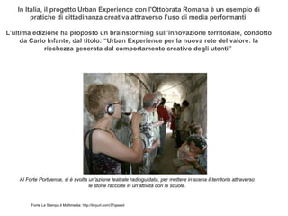 In Italia, il progetto Urban Experience con l'Ottobrata Romana è un esempio di
        pratiche di cittadinanza creativa attraverso l’uso di media performanti

L'ultima edizione ha proposto un brainstorming sull'innovazione territoriale, condotto
     da Carlo Infante, dal titolo: “Urban Experience per la nuova rete del valore: la
             ricchezza generata dal comportamento creativo degli utenti”




    Al Forte Portuense, si è svolta un'azione teatrale radioguidata, per mettere in scena il territorio attraverso
                                    le storie raccolte in un'attività con le scuole.


         Fonte La Stampa.it Multimedia: http://tinyurl.com/37qsswd
 