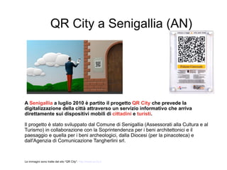 QR City a Senigallia (AN)




A Senigallia a luglio 2010 è partito il progetto QR City che prevede la
digitalizzazione della città attraverso un servizio informativo che arriva
direttamente sui dispositivi mobili di cittadini e turisti.

Il progetto è stato sviluppato dal Comune di Senigallia (Assessorati alla Cultura e al
Turismo) in collaborazione con la Soprintendenza per i beni architettonici e il
paesaggio e quella per i beni archeologici, dalla Diocesi (per la pinacoteca) e
dall'Agenzia di Comunicazione Tangherlini srl.



Le immagini sono tratte dal sito “QR City”: http://www.qrcity.it
 