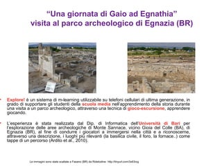 “Una giornata di Gaio ad Egnathia”
                visita al parco archeologico di Egnazia (BR)




•   Explore! è un sistema di m-learning utilizzabile su telefoni cellulari di ultima generazione, in
    grado di supportare gli studenti della scuola media nell’apprendimento della storia durante
    una visita a un parco archeologico, attraverso una tecnica di gioco-escursione, apprendere
    giocando.

•   L’esperienza è stata realizzata dal Dip. di Informatica dell’Università di Bari per
    l’esplorazione delle aree archeologiche di Monte Sannace, vicino Gioia del Colle (BA), di
    Egnazia (BR), al fine di condurre i giocatori a immergersi nella città e a riconoscerne,
    attraverso una descrizione, i luoghi più rilevanti (la basilica civile, il foro, la fornace..) come
    tappe di un percorso (Ardito et al., 2010).



                Le immagini sono state scattate a Fasano (BR) da Ridetodine: http://tinyurl.com/3x63rzg
 
