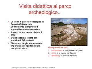 Visita didattica al parco
                      archeologico..
• La visita al parco archeologico di
  Egnazia (BR) prevede
  un’alternanza di momenti di
  apprendimento e discussione;
• Il gioco ha una durata di circa 3
  ore;
• E’ una caccia al tesoro per
  squadre di 3-5 studenti;
• Si cercano luoghi storicamente
  importanti e si riportano sulla
  mappa del parco.                                                         Sono previste tre fasi:
                                                                           1. introduzione, la spiegazione del gioco
                                                                           2. gioco, ci si muove per il parco
                                                                           3. debriefing, si riflette sulla visita




    L’immagine è stata scattata a Savelletri (BR) da HyoTsuk : http://tinyurl.com/33flou9
 