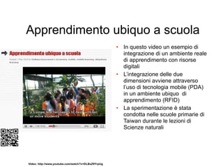 Apprendimento ubiquo a scuola
                                                    • In questo video un esempio di
                                                      integrazione di un ambiente reale
                                                      di apprendimento con risorse
                                                      digitali
                                                    • L’integrazione delle due
                                                      dimensioni avviene attraverso
                                                      l’uso di tecnologia mobile (PDA)
                                                      in un ambiente ubiquo di
                                                      apprendimento (RFID)
                                                    • La sperimentazione è stata
                                                      condotta nelle scuole primarie di
                                                      Taiwan durante le lezioni di
                                                      Scienze naturali




Video: http://www.youtube.com/watch?v=DLBxZ9YrpUg
 