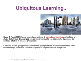 Ubiquitous Learning..




•   Ogata & Yano (2004) hanno proposto un sistema di ubiquitous learning per facilitare lo
    studio della lingua Giapponese e in particolare di quelle espressioni che dipendono dal
    contesto effettivo in cui sono pronunciate.

•   Il sistema assiste gli apprendenti in maniera appropriata alle esperienze reali nella città e
    nei suoi luoghi, attraverso un utilizzo sapiente di dispositivi mobili e tag RFID.




             L’immagine è stata scattata a Tokyo da Heiwa4126: http://tinyurl.com/36u3q5w
 