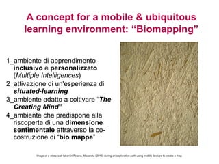 A concept for a mobile & ubiquitous
     learning environment: “Biomapping”


1_ambiente di apprendimento
  inclusivo e personalizzato
  (Multiple Intelligences)
2_attivazione di un'esperienza di
  situated-learning
3_ambiente adatto a coltivare “The
  Creating Mind”
4_ambiente che predispone alla
  riscoperta di una dimensione
  sentimentale attraverso la co-
  costruzione di “bio mappe”

         Image of a straw wall taken in Ficana, Macerata (2010) during an explorative path using mobile devices to create a map
 