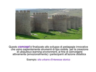 Questo concept è finalizzato allo sviluppo di pedagogie innovative
 che usino sapientemente strumenti di tipo mobile per la creazione
       di ubiquitous learning environment, al fine di coinvolgere
  attivamente (emozionalmente) i partecipanti all'azione didattica

              Esempio: sito urbano d'interesse storico
 